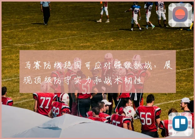 马赛防线稳固可应对强敌挑战，展现顶级防守实力和战术韧性