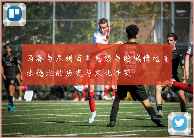 马赛与尼姆百年恩怨与地域情结南法德比的历史与文化冲突