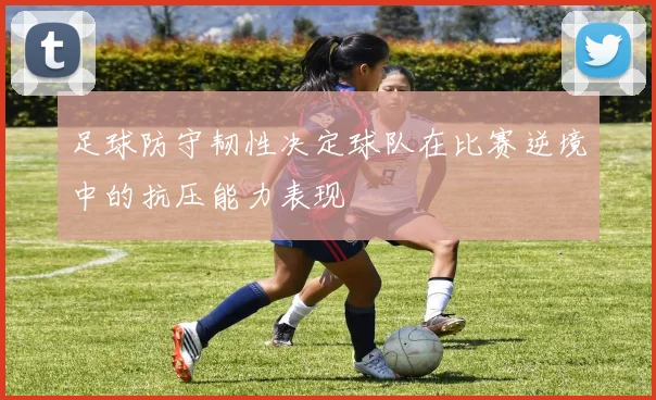 足球防守韧性决定球队在比赛逆境中的抗压能力表现