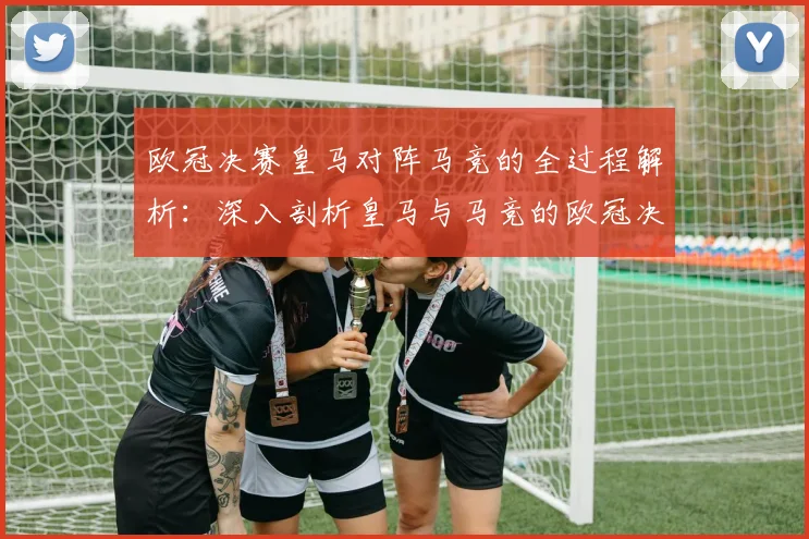 欧冠决赛皇马对阵马竞的全过程解析：深入剖析皇马与马竞的欧冠决赛对决